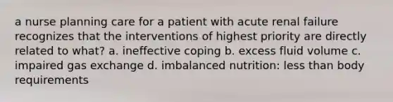 a nurse planning care for a patient with acute renal failure recognizes that the interventions of highest priority are directly related to what? a. ineffective coping b. excess fluid volume c. impaired gas exchange d. imbalanced nutrition: less than body requirements