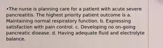 •The nurse is planning care for a patient with acute severe pancreatitis. The highest priority patient outcome is a. Maintaining normal respiratory function. b. Expressing satisfaction with pain control. c. Developing no on-going pancreatic disease. d. Having adequate fluid and electrolyte balance.