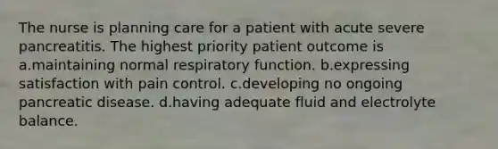 The nurse is planning care for a patient with acute severe pancreatitis. The highest priority patient outcome is a.maintaining normal respiratory function. b.expressing satisfaction with pain control. c.developing no ongoing pancreatic disease. d.having adequate fluid and electrolyte balance.