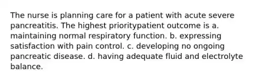 The nurse is planning care for a patient with acute severe pancreatitis. The highest prioritypatient outcome is a. maintaining normal respiratory function. b. expressing satisfaction with pain control. c. developing no ongoing pancreatic disease. d. having adequate fluid and electrolyte balance.