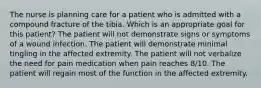 The nurse is planning care for a patient who is admitted with a compound fracture of the tibia. Which is an appropriate goal for this patient? The patient will not demonstrate signs or symptoms of a wound infection. The patient will demonstrate minimal tingling in the affected extremity. The patient will not verbalize the need for pain medication when pain reaches 8/10. The patient will regain most of the function in the affected extremity.