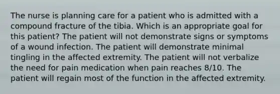 The nurse is planning care for a patient who is admitted with a compound fracture of the tibia. Which is an appropriate goal for this patient? The patient will not demonstrate signs or symptoms of a wound infection. The patient will demonstrate minimal tingling in the affected extremity. The patient will not verbalize the need for pain medication when pain reaches 8/10. The patient will regain most of the function in the affected extremity.