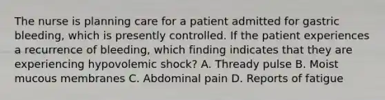 The nurse is planning care for a patient admitted for gastric bleeding, which is presently controlled. If the patient experiences a recurrence of bleeding, which finding indicates that they are experiencing hypovolemic shock? A. Thready pulse B. Moist mucous membranes C. Abdominal pain D. Reports of fatigue