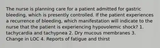 The nurse is planning care for a patient admitted for gastric bleeding, which is presently controlled. If the patient experiences a recurrence of bleeding, which manifestation will indicate to the nurse that the patient is experiencing hypovolemic shock? 1. tachycardia and tachypnea 2. Dry mucous membranes 3. Change in LOC 4. Reports of fatigue and thirst