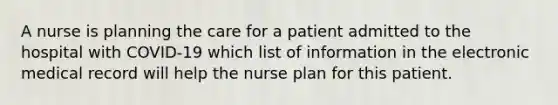 A nurse is planning the care for a patient admitted to the hospital with COVID-19 which list of information in the electronic medical record will help the nurse plan for this patient.