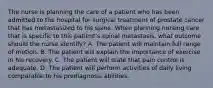 The nurse is planning the care of a patient who has been admitted to the hospital for surgical treatment of prostate cancer that has metastasized to his spine. When planning nursing care that is specific to this patient's spinal metastasis, what outcome should the nurse identify? A. The patient will maintain full range of motion. B. The patient will explain the importance of exercise in his recovery. C. The patient will state that pain control is adequate. D. The patient will perform activities of daily living comparable to his prediagnosis abilities.