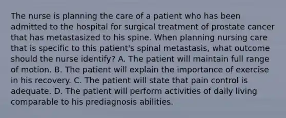 The nurse is planning the care of a patient who has been admitted to the hospital for surgical treatment of prostate cancer that has metastasized to his spine. When planning nursing care that is specific to this patient's spinal metastasis, what outcome should the nurse identify? A. The patient will maintain full range of motion. B. The patient will explain the importance of exercise in his recovery. C. The patient will state that pain control is adequate. D. The patient will perform activities of daily living comparable to his prediagnosis abilities.