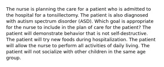 The nurse is planning the care for a patient who is admitted to the hospital for a tonsillectomy. The patient is also diagnosed with autism spectrum disorder (ASD). Which goal is appropriate for the nurse to include in the plan of care for the patient? The patient will demonstrate behavior that is not self-destructive. The patient will try new foods during hospitalization. The patient will allow the nurse to perform all activities of daily living. The patient will not socialize with other children in the same age group.