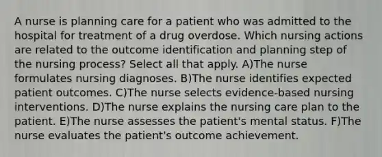 A nurse is planning care for a patient who was admitted to the hospital for treatment of a drug overdose. Which nursing actions are related to the outcome identification and planning step of the nursing process? Select all that apply. A)The nurse formulates nursing diagnoses. B)The nurse identifies expected patient outcomes. C)The nurse selects evidence-based nursing interventions. D)The nurse explains the nursing care plan to the patient. E)The nurse assesses the patient's mental status. F)The nurse evaluates the patient's outcome achievement.