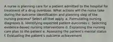 A nurse is planning care for a patient admitted to the hospital for treatment of a drug overdose. What actions will the nurse take during the outcome identification and planning step of the nursing process? Select all that apply. a. Formulating nursing diagnoses b. Identifying expected patient outcomes c. Selecting evidence-based nursing interventions d. Explaining the nursing care plan to the patient e. Assessing the patient's mental status f. Evaluating the patient's outcome achievement