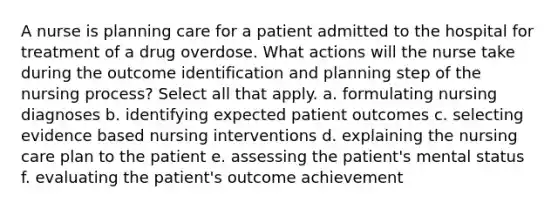 A nurse is planning care for a patient admitted to the hospital for treatment of a drug overdose. What actions will the nurse take during the outcome identification and planning step of the nursing process? Select all that apply. a. formulating nursing diagnoses b. identifying expected patient outcomes c. selecting evidence based nursing interventions d. explaining the nursing care plan to the patient e. assessing the patient's mental status f. evaluating the patient's outcome achievement