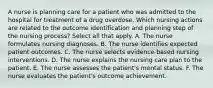 A nurse is planning care for a patient who was admitted to the hospital for treatment of a drug overdose. Which nursing actions are related to the outcome identification and planning step of the nursing process? Select all that apply. A. The nurse formulates nursing diagnoses. B. The nurse identifies expected patient outcomes. C. The nurse selects evidence-based nursing interventions. D. The nurse explains the nursing care plan to the patient. E. The nurse assesses the patient's mental status. F. The nurse evaluates the patient's outcome achievement.