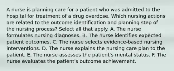 A nurse is planning care for a patient who was admitted to the hospital for treatment of a drug overdose. Which nursing actions are related to the outcome identification and planning step of the nursing process? Select all that apply. A. The nurse formulates nursing diagnoses. B. The nurse identifies expected patient outcomes. C. The nurse selects evidence-based nursing interventions. D. The nurse explains the nursing care plan to the patient. E. The nurse assesses the patient's mental status. F. The nurse evaluates the patient's outcome achievement.