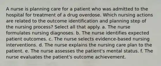 A nurse is planning care for a patient who was admitted to the hospital for treatment of a drug overdose. Which nursing actions are related to the outcome identification and planning step of the nursing process? Select all that apply. a. The nurse formulates nursing diagnoses. b. The nurse identifies expected patient outcomes. c. The nurse selects evidence-based nursing interventions. d. The nurse explains the nursing care plan to the patient. e. The nurse assesses the patient's mental status. f. The nurse evaluates the patient's outcome achievement.