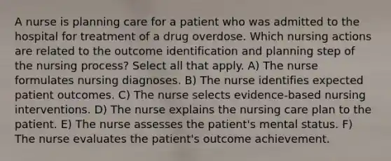 A nurse is planning care for a patient who was admitted to the hospital for treatment of a drug overdose. Which nursing actions are related to the outcome identification and planning step of the nursing process? Select all that apply. A) The nurse formulates nursing diagnoses. B) The nurse identifies expected patient outcomes. C) The nurse selects evidence-based nursing interventions. D) The nurse explains the nursing care plan to the patient. E) The nurse assesses the patient's mental status. F) The nurse evaluates the patient's outcome achievement.