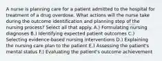 A nurse is planning care for a patient admitted to the hospital for treatment of a drug overdose. What actions will the nurse take during the outcome identification and planning step of the nursing process? Select all that apply. A.) Formulating nursing diagnoses B.) Identifying expected patient outcomes C.) Selecting evidence-based nursing interventions D.) Explaining the nursing care plan to the patient E.) Assessing the patient's mental status F.) Evaluating the patient's outcome achievement