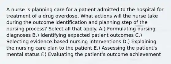 A nurse is planning care for a patient admitted to the hospital for treatment of a drug overdose. What actions will the nurse take during the outcome identification and planning step of the nursing process? Select all that apply. A.) Formulating nursing diagnoses B.) Identifying expected patient outcomes C.) Selecting evidence-based nursing interventions D.) Explaining the nursing care plan to the patient E.) Assessing the patient's mental status F.) Evaluating the patient's outcome achievement