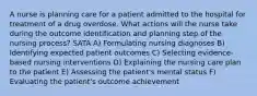 A nurse is planning care for a patient admitted to the hospital for treatment of a drug overdose. What actions will the nurse take during the outcome identification and planning step of the nursing process? SATA A) Formulating nursing diagnoses B) Identifying expected patient outcomes C) Selecting evidence-based nursing interventions D) Explaining the nursing care plan to the patient E) Assessing the patient's mental status F) Evaluating the patient's outcome achievement