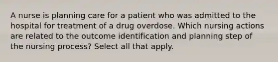 A nurse is planning care for a patient who was admitted to the hospital for treatment of a drug overdose. Which nursing actions are related to the outcome identification and planning step of the nursing process? Select all that apply.