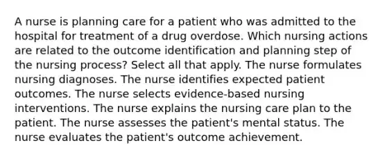 A nurse is planning care for a patient who was admitted to the hospital for treatment of a drug overdose. Which nursing actions are related to the outcome identification and planning step of the nursing process? Select all that apply. The nurse formulates nursing diagnoses. The nurse identifies expected patient outcomes. The nurse selects evidence-based nursing interventions. The nurse explains the nursing care plan to the patient. The nurse assesses the patient's mental status. The nurse evaluates the patient's outcome achievement.