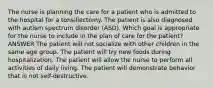 The nurse is planning the care for a patient who is admitted to the hospital for a tonsillectomy. The patient is also diagnosed with autism spectrum disorder (ASD). Which goal is appropriate for the nurse to include in the plan of care for the patient? ANSWER The patient will not socialize with other children in the same age group. The patient will try new foods during hospitalization. The patient will allow the nurse to perform all activities of daily living. The patient will demonstrate behavior that is not self-destructive.