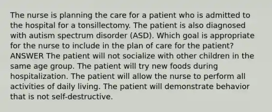 The nurse is planning the care for a patient who is admitted to the hospital for a tonsillectomy. The patient is also diagnosed with autism spectrum disorder (ASD). Which goal is appropriate for the nurse to include in the plan of care for the patient? ANSWER The patient will not socialize with other children in the same age group. The patient will try new foods during hospitalization. The patient will allow the nurse to perform all activities of daily living. The patient will demonstrate behavior that is not self-destructive.