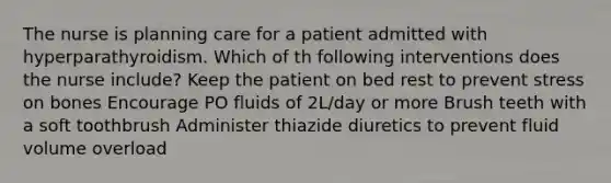 The nurse is planning care for a patient admitted with hyperparathyroidism. Which of th following interventions does the nurse include? Keep the patient on bed rest to prevent stress on bones Encourage PO fluids of 2L/day or more Brush teeth with a soft toothbrush Administer thiazide diuretics to prevent fluid volume overload