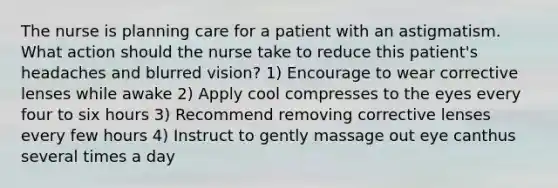 The nurse is planning care for a patient with an astigmatism. What action should the nurse take to reduce this patient's headaches and blurred vision? 1) Encourage to wear corrective lenses while awake 2) Apply cool compresses to the eyes every four to six hours 3) Recommend removing corrective lenses every few hours 4) Instruct to gently massage out eye canthus several times a day