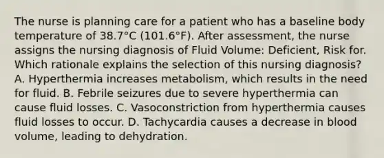 The nurse is planning care for a patient who has a baseline body temperature of 38.7°C (101.6°F). After assessment, the nurse assigns the nursing diagnosis of Fluid Volume: Deficient, Risk for. Which rationale explains the selection of this nursing diagnosis? A. Hyperthermia increases metabolism, which results in the need for fluid. B. Febrile seizures due to severe hyperthermia can cause fluid losses. C. Vasoconstriction from hyperthermia causes fluid losses to occur. D. Tachycardia causes a decrease in blood volume, leading to dehydration.