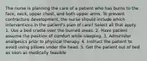 The nurse is planning the care of a patient who has burns to the face, neck, upper chest, and both upper arms. To prevent contracture development, the nurse should include which interventions in the patient's plan of care? Select all that apply. 1. Use a bed cradle over the burned areas. 2. Have patient assume the position of comfort while sleeping. 3. Administer analgesics prior to physical therapy. 4. Instruct the patient to avoid using pillows under the head. 5. Get the patient out of bed as soon as medically feasible