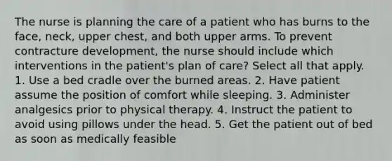 The nurse is planning the care of a patient who has burns to the face, neck, upper chest, and both upper arms. To prevent contracture development, the nurse should include which interventions in the patient's plan of care? Select all that apply. 1. Use a bed cradle over the burned areas. 2. Have patient assume the position of comfort while sleeping. 3. Administer analgesics prior to physical therapy. 4. Instruct the patient to avoid using pillows under the head. 5. Get the patient out of bed as soon as medically feasible