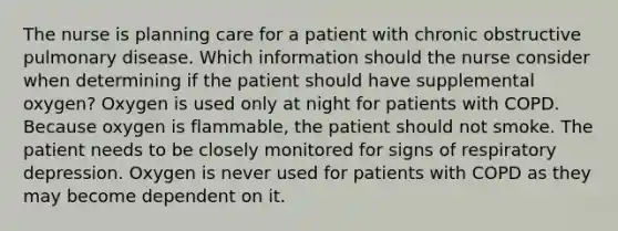 The nurse is planning care for a patient with chronic obstructive pulmonary disease. Which information should the nurse consider when determining if the patient should have supplemental oxygen? Oxygen is used only at night for patients with COPD. Because oxygen is flammable, the patient should not smoke. The patient needs to be closely monitored for signs of respiratory depression. Oxygen is never used for patients with COPD as they may become dependent on it.