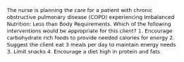 The nurse is planning the care for a patient with chronic obstructive pulmonary disease (COPD) experiencing Imbalanced Nutrition: Less than Body Requirements. Which of the following interventions would be appropriate for this client? 1. Encourage carbohydrate rich foods to provide needed calories for energy 2. Suggest the client eat 3 meals per day to maintain energy needs 3. Limit snacks 4. Encourage a diet high in protein and fats