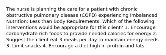 The nurse is planning the care for a patient with chronic obstructive pulmonary disease (COPD) experiencing Imbalanced Nutrition: Less than Body Requirements. Which of the following interventions would be appropriate for this client? 1. Encourage carbohydrate rich foods to provide needed calories for energy 2. Suggest the client eat 3 meals per day to maintain energy needs 3. Limit snacks 4. Encourage a diet high in protein and fats