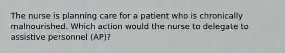 The nurse is planning care for a patient who is chronically malnourished. Which action would the nurse to delegate to assistive personnel (AP)?