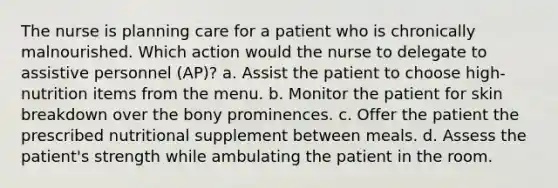 The nurse is planning care for a patient who is chronically malnourished. Which action would the nurse to delegate to assistive personnel (AP)? a. Assist the patient to choose high-nutrition items from the menu. b. Monitor the patient for skin breakdown over the bony prominences. c. Offer the patient the prescribed nutritional supplement between meals. d. Assess the patient's strength while ambulating the patient in the room.