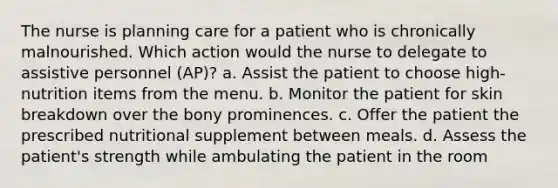 The nurse is planning care for a patient who is chronically malnourished. Which action would the nurse to delegate to assistive personnel (AP)? a. Assist the patient to choose high-nutrition items from the menu. b. Monitor the patient for skin breakdown over the bony prominences. c. Offer the patient the prescribed nutritional supplement between meals. d. Assess the patient's strength while ambulating the patient in the room