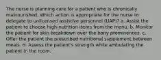 The nurse is planning care for a patient who is chronically malnourished. Which action is appropriate for the nurse to delegate to unlicensed assistive personnel (UAP)? a. Assist the patient to choose high-nutrition items from the menu. b. Monitor the patient for skin breakdown over the bony prominences. c. Offer the patient the prescribed nutritional supplement between meals. d. Assess the patient's strength while ambulating the patient in the room.