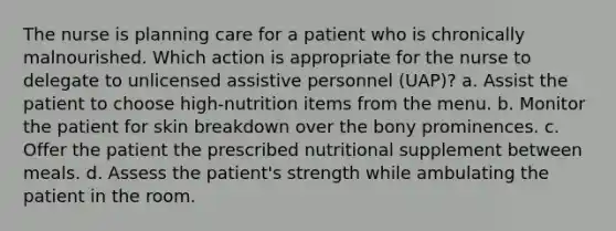 The nurse is planning care for a patient who is chronically malnourished. Which action is appropriate for the nurse to delegate to unlicensed assistive personnel (UAP)? a. Assist the patient to choose high-nutrition items from the menu. b. Monitor the patient for skin breakdown over the bony prominences. c. Offer the patient the prescribed nutritional supplement between meals. d. Assess the patient's strength while ambulating the patient in the room.