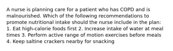 A nurse is planning care for a patient who has COPD and is malnourished. Which of the following recommendations to promote nutritional intake should the nurse include in the plan: 1. Eat high-calorie foods first 2. Increase intake of water at meal times 3. Perform active range of motion exercises before meals 4. Keep saltine crackers nearby for snacking