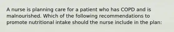 A nurse is planning care for a patient who has COPD and is malnourished. Which of the following recommendations to promote nutritional intake should the nurse include in the plan: