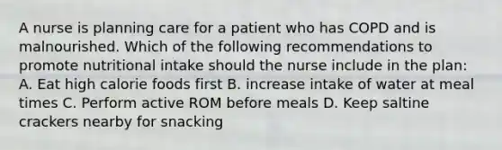 A nurse is planning care for a patient who has COPD and is malnourished. Which of the following recommendations to promote nutritional intake should the nurse include in the plan: A. Eat high calorie foods first B. increase intake of water at meal times C. Perform active ROM before meals D. Keep saltine crackers nearby for snacking