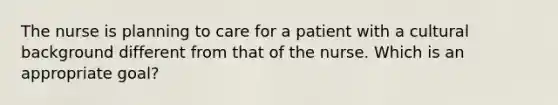 The nurse is planning to care for a patient with a cultural background different from that of the nurse. Which is an appropriate goal?