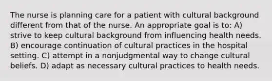 The nurse is planning care for a patient with cultural background different from that of the nurse. An appropriate goal is to: A) strive to keep cultural background from influencing health needs. B) encourage continuation of cultural practices in the hospital setting. C) attempt in a nonjudgmental way to change cultural beliefs. D) adapt as necessary cultural practices to health needs.