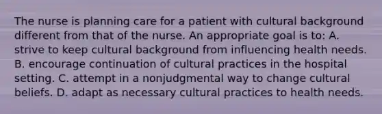 The nurse is planning care for a patient with cultural background different from that of the nurse. An appropriate goal is to: A. strive to keep cultural background from influencing health needs. B. encourage continuation of cultural practices in the hospital setting. C. attempt in a nonjudgmental way to change cultural beliefs. D. adapt as necessary cultural practices to health needs.