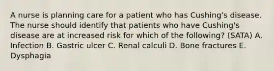 A nurse is planning care for a patient who has Cushing's disease. The nurse should identify that patients who have Cushing's disease are at increased risk for which of the following? (SATA) A. Infection B. Gastric ulcer C. Renal calculi D. Bone fractures E. Dysphagia