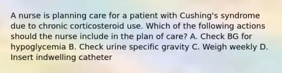 A nurse is planning care for a patient with Cushing's syndrome due to chronic corticosteroid use. Which of the following actions should the nurse include in the plan of care? A. Check BG for hypoglycemia B. Check urine specific gravity C. Weigh weekly D. Insert indwelling catheter