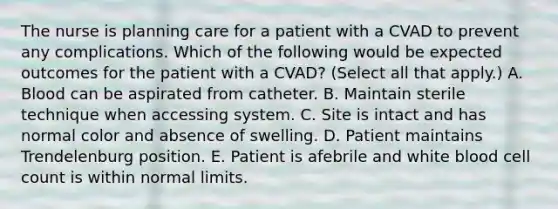 The nurse is planning care for a patient with a CVAD to prevent any complications. Which of the following would be expected outcomes for the patient with a CVAD? (Select all that apply.) A. Blood can be aspirated from catheter. B. Maintain sterile technique when accessing system. C. Site is intact and has normal color and absence of swelling. D. Patient maintains Trendelenburg position. E. Patient is afebrile and white blood cell count is within normal limits.