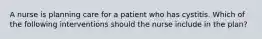 A nurse is planning care for a patient who has cystitis. Which of the following interventions should the nurse include in the plan?