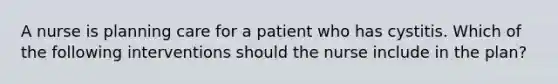 A nurse is planning care for a patient who has cystitis. Which of the following interventions should the nurse include in the plan?